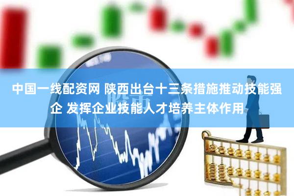 中国一线配资网 陕西出台十三条措施推动技能强企 发挥企业技能人才培养主体作用