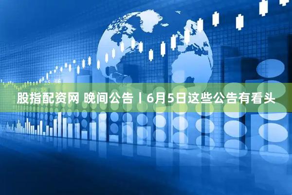 股指配资网 晚间公告丨6月5日这些公告有看头