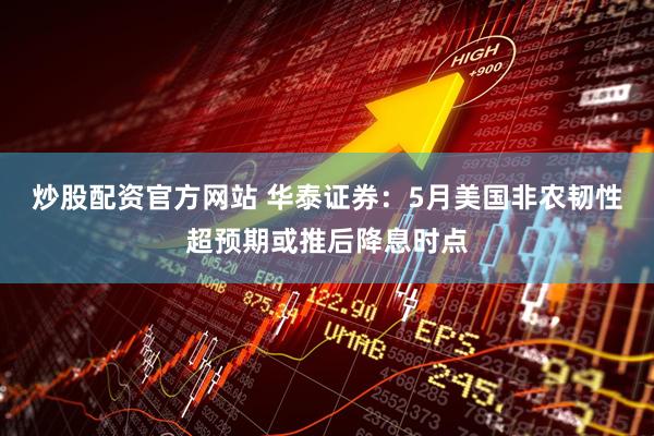 炒股配资官方网站 华泰证券：5月美国非农韧性超预期或推后降息时点