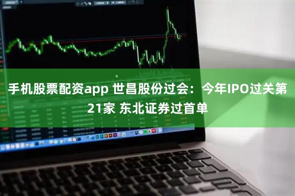 手机股票配资app 世昌股份过会：今年IPO过关第21家 东北证券过首单