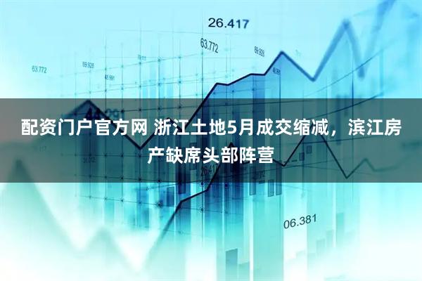 配资门户官方网 浙江土地5月成交缩减，滨江房产缺席头部阵营