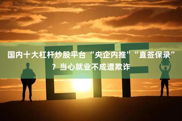 国内十大杠杆炒股平台 “央企内推”“直签保录”？当心就业不成遭欺诈