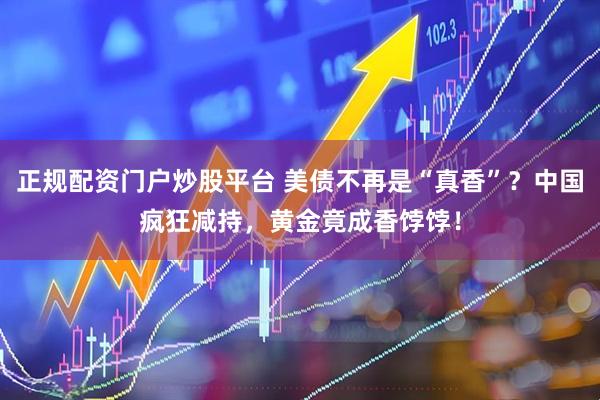 正规配资门户炒股平台 美债不再是“真香”？中国疯狂减持，黄金竟成香饽饽！