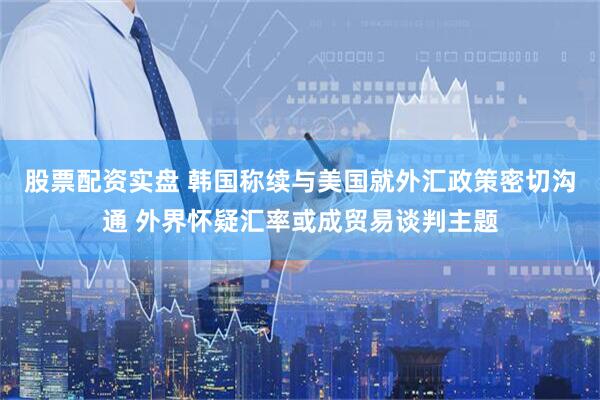股票配资实盘 韩国称续与美国就外汇政策密切沟通 外界怀疑汇率或成贸易谈判主题