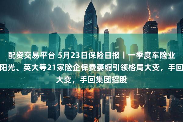 配资交易平台 5月23日保险日报丨一季度车险业绩出炉，阳光、英大等21家险企保费萎缩引领格局大变，手回集团招股