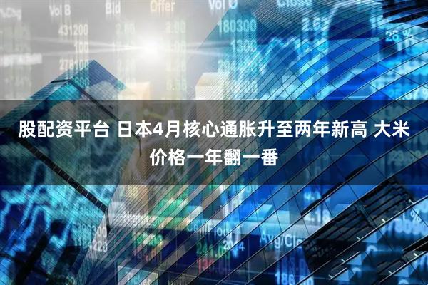 股配资平台 日本4月核心通胀升至两年新高 大米价格一年翻一番