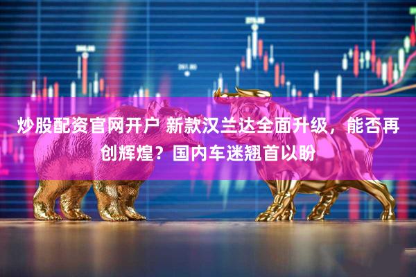 炒股配资官网开户 新款汉兰达全面升级，能否再创辉煌？国内车迷翘首以盼