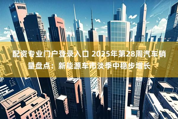 配资专业门户登录入口 2025年第28周汽车销量盘点：新能源车市淡季中稳步增长