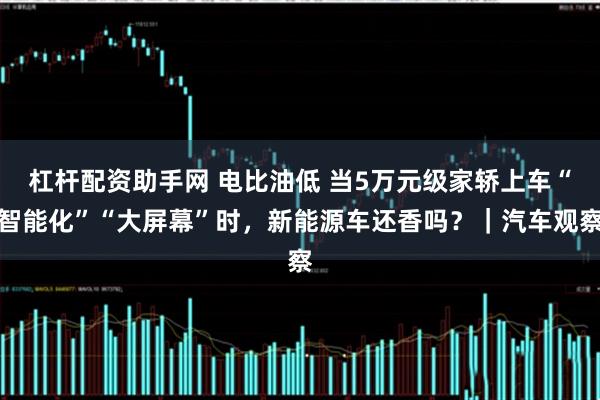 杠杆配资助手网 电比油低 当5万元级家轿上车“智能化”“大屏幕”时，新能源车还香吗？｜汽车观察