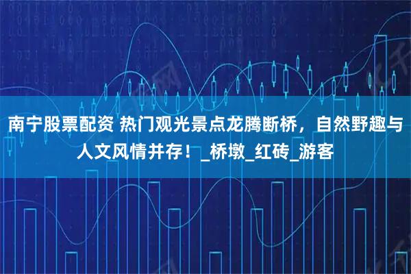 南宁股票配资 热门观光景点龙腾断桥,自然野趣与人文风情并存!_桥墩_红砖_游客