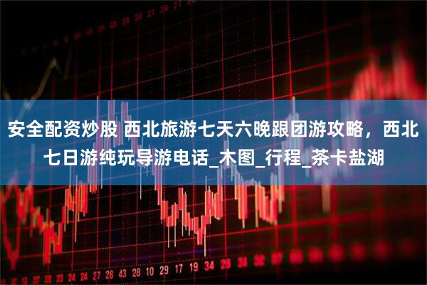 安全配资炒股 西北旅游七天六晚跟团游攻略，西北七日游纯玩导游电话_木图_行程_茶卡盐湖