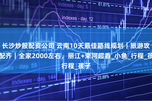 长沙炒股配资公司 云南10天最佳路线规划｜旅游攻略配齐｜全家2000左右，丽江+束河超香_小鱼_行程_孩子