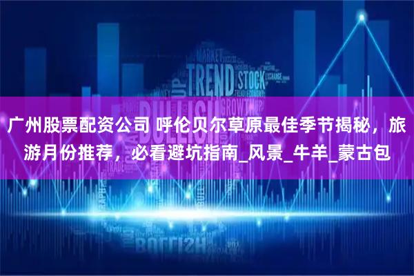 广州股票配资公司 呼伦贝尔草原最佳季节揭秘，旅游月份推荐，必看避坑指南_风景_牛羊_蒙古包