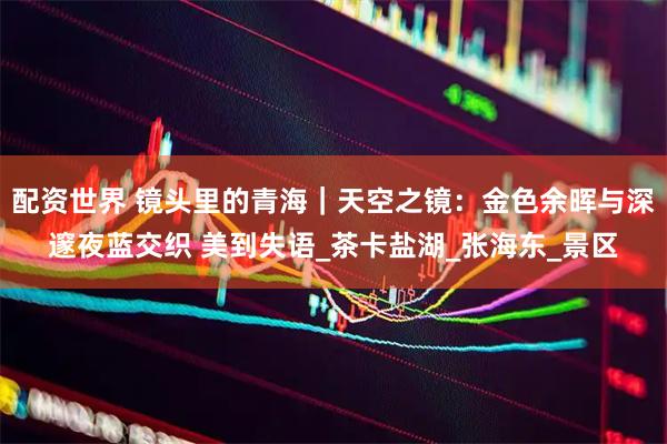 配资世界 镜头里的青海｜天空之镜：金色余晖与深邃夜蓝交织 美到失语_茶卡盐湖_张海东_景区