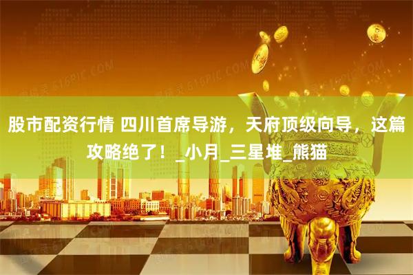 股市配资行情 四川首席导游，天府顶级向导，这篇攻略绝了！_小月_三星堆_熊猫