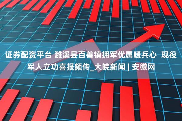 证券配资平台 濉溪县百善镇拥军优属暖兵心  现役军人立功喜报频传_大皖新闻 | 安徽网
