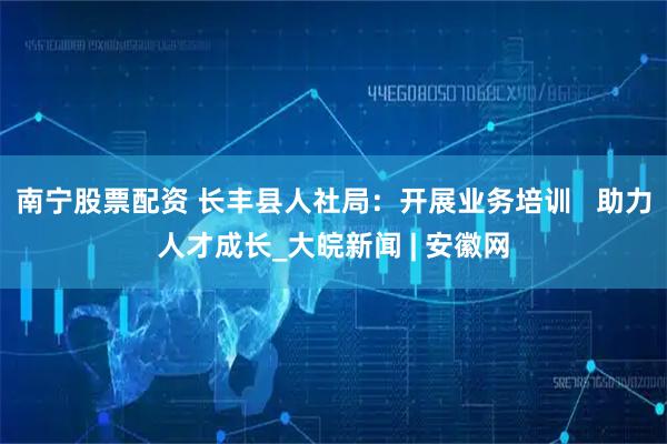 南宁股票配资 长丰县人社局：开展业务培训   助力人才成长_大皖新闻 | 安徽网