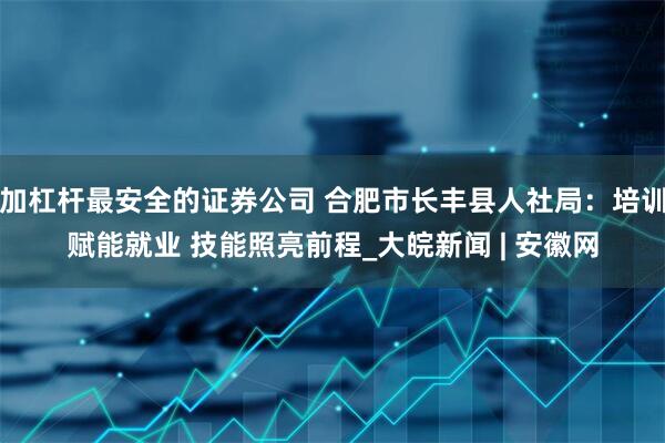 加杠杆最安全的证券公司 合肥市长丰县人社局：培训赋能就业 技能照亮前程_大皖新闻 | 安徽网