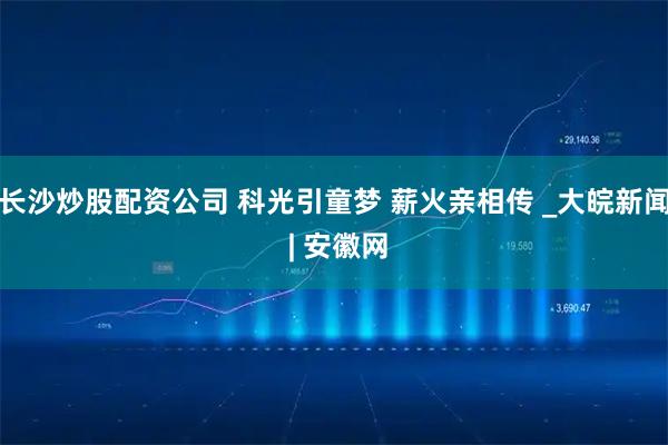 长沙炒股配资公司 科光引童梦 薪火亲相传 _大皖新闻 | 安徽网