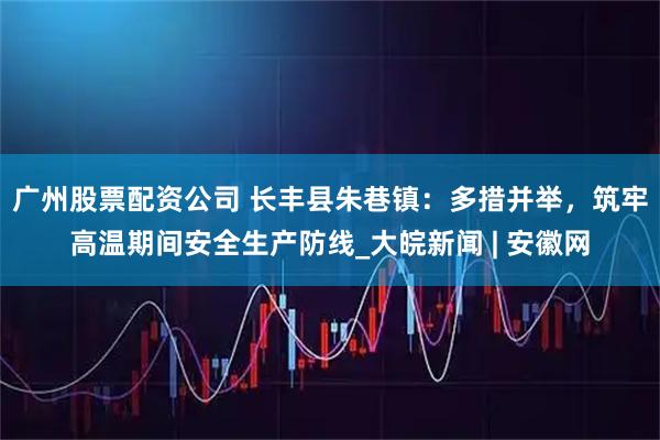 广州股票配资公司 长丰县朱巷镇：多措并举，筑牢高温期间安全生产防线_大皖新闻 | 安徽网