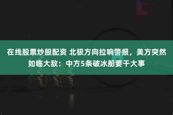 在线股票炒股配资 北极方向拉响警报，美方突然如临大敌：中方5条破冰船要干大事