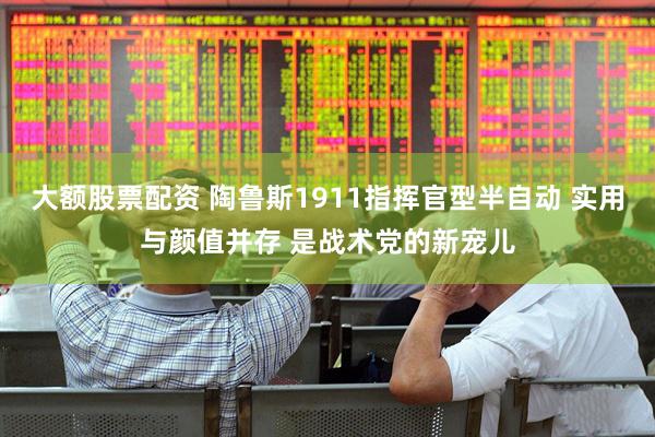 大额股票配资 陶鲁斯1911指挥官型半自动 实用与颜值并存 是战术党的新宠儿