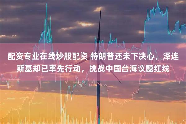 配资专业在线炒股配资 特朗普还未下决心，泽连斯基却已率先行动，挑战中国台海议题红线