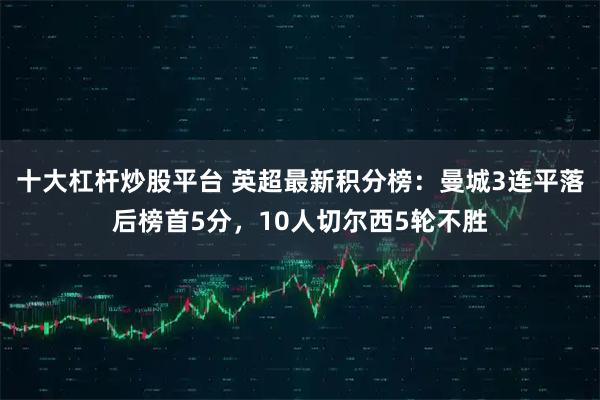 十大杠杆炒股平台 英超最新积分榜：曼城3连平落后榜首5分，10人切尔西5轮不胜
