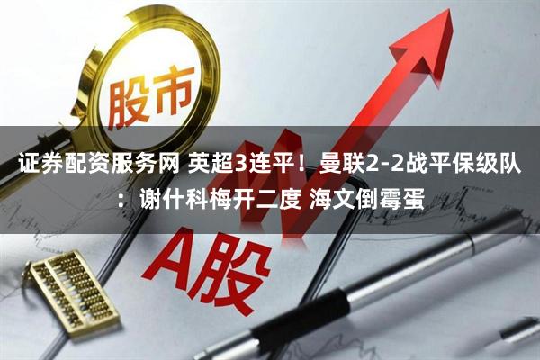 证券配资服务网 英超3连平！曼联2-2战平保级队：谢什科梅开二度 海文倒霉蛋