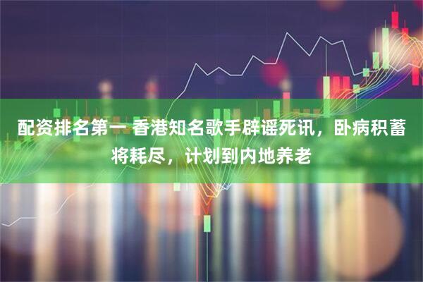 配资排名第一 香港知名歌手辟谣死讯，卧病积蓄将耗尽，计划到内地养老