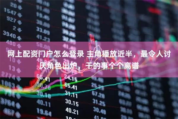 网上配资门户怎么登录 主角播放近半，最令人讨厌角色出炉，干的事个个离谱