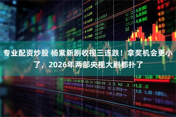 专业配资炒股 杨紫新剧收视三连跌！拿奖机会更小了，2026年两部央视大剧都扑了