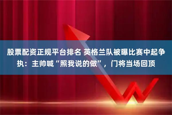 股票配资正规平台排名 英格兰队被曝比赛中起争执：主帅喊“照我说的做”，门将当场回顶