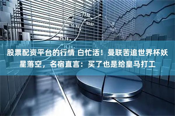 股票配资平台的行情 白忙活！曼联苦追世界杯妖星落空，名宿直言：买了也是给皇马打工