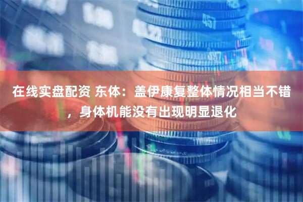 在线实盘配资 东体：盖伊康复整体情况相当不错，身体机能没有出现明显退化