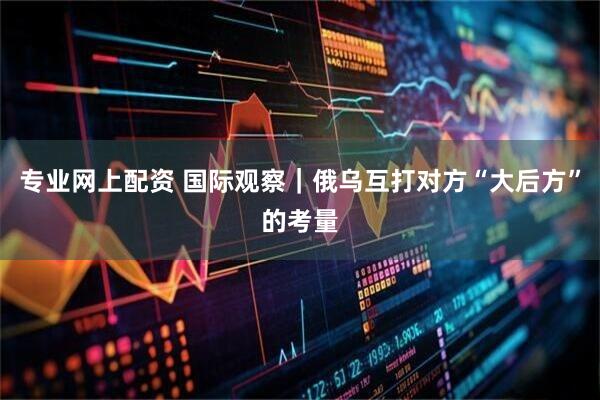 专业网上配资 国际观察｜俄乌互打对方“大后方”的考量