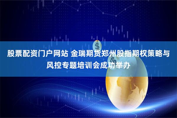 股票配资门户网站 金瑞期货郑州股指期权策略与风控专题培训会成功举办