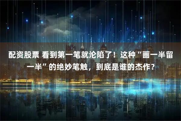 配资股票 看到第一笔就沦陷了！这种“画一半留一半”的绝妙笔触，到底是谁的杰作？